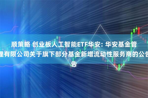 顺策略 创业板人工智能ETF华安: 华安基金管理有限公司关于旗下部分基金新增流动性服务商的公告