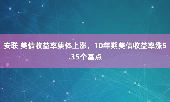安联 美债收益率集体上涨，10年期美债收益率涨5.35个基点