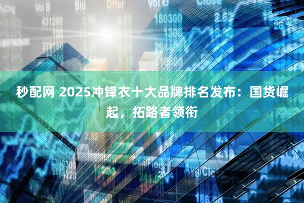 秒配网 2025冲锋衣十大品牌排名发布:国货崛起,拓路者领衔