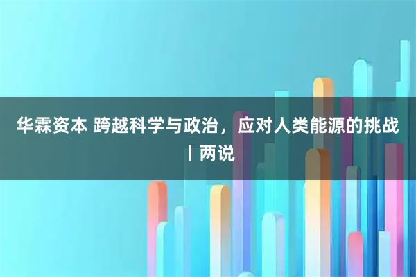 华霖资本 跨越科学与政治，应对人类能源的挑战丨两说