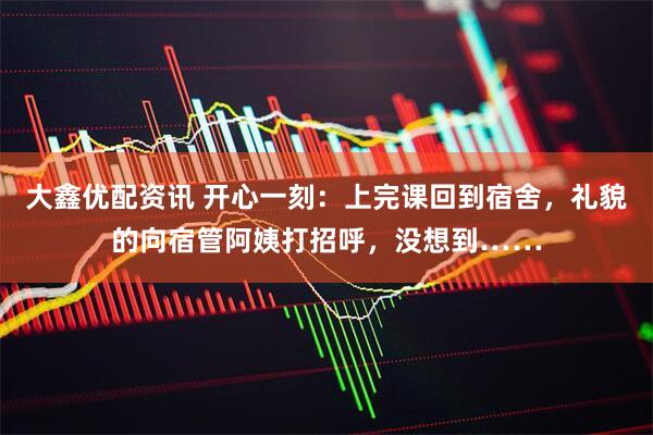 大鑫优配资讯 开心一刻:上完课回到宿舍,礼貌的向宿管阿姨打招呼,没想到……