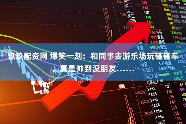 玖玖配资网 爆笑一刻：和同事去游乐场玩碰碰车，真是帅到没朋友……