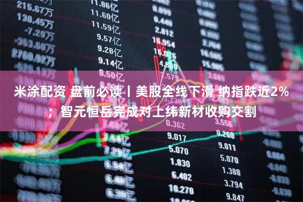 米涂配资 盘前必读丨美股全线下滑 纳指跌近2%；智元恒岳完成对上纬新材收购交割