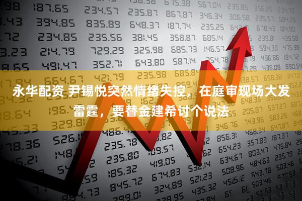 永华配资 尹锡悦突然情绪失控，在庭审现场大发雷霆，要替金建希讨个说法