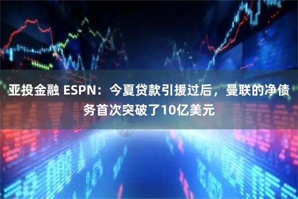亚投金融 ESPN:今夏贷款引援过后,曼联的净债务首次突破了10亿美元