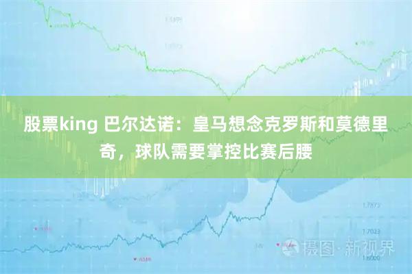 股票king 巴尔达诺：皇马想念克罗斯和莫德里奇，球队需要掌控比赛后腰