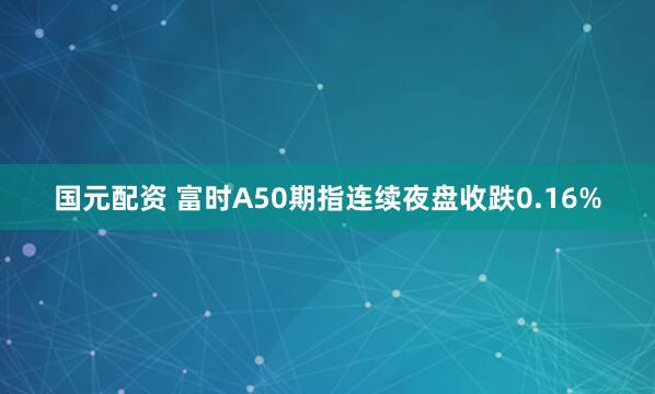 国元配资 富时A50期指连续夜盘收跌0.16%