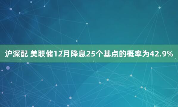 沪深配 美联储12月降息25个基点的概率为42.9%