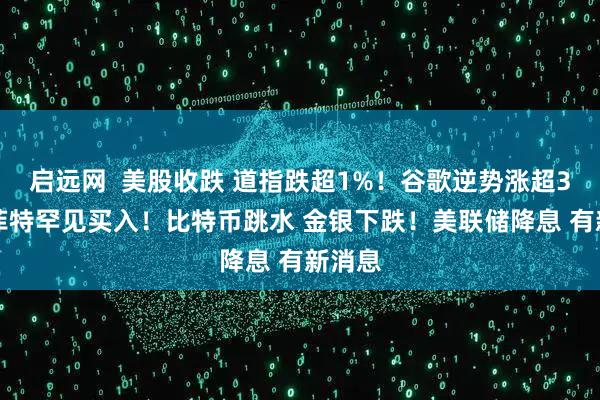 启远网 美股收跌 道指跌超1%!谷歌逆势涨超3% 巴菲特罕见买入!比特币跳水 金银下跌!美联储降息 有新消息