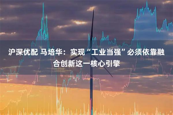 沪深优配 马培华:实现“工业当强”必须依靠融合创新这一核心引擎