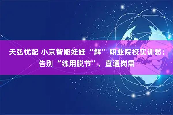 天弘忧配 小京智能娃娃 “解” 职业院校实训愁：告别 “练用脱节”，直通岗需