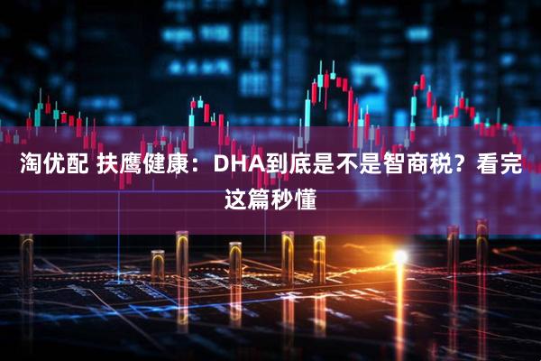 淘优配 扶鹰健康：DHA到底是不是智商税？看完这篇秒懂