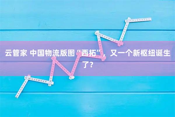 云管家 中国物流版图“西拓”，又一个新枢纽诞生了？