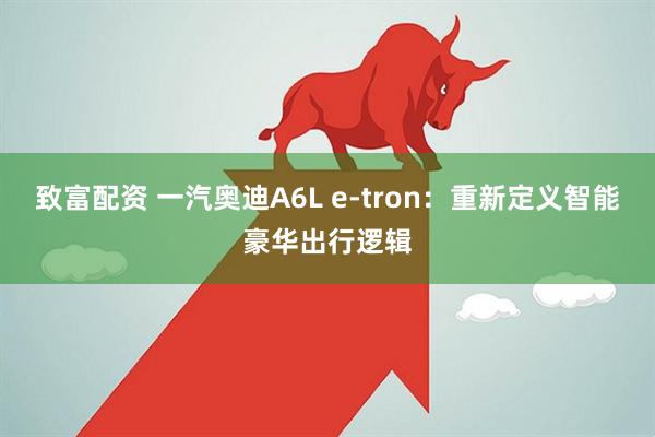 致富配资 一汽奥迪A6L e-tron：重新定义智能豪华出行逻辑