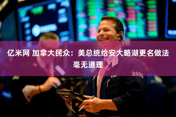 亿米网 加拿大民众：美总统给安大略湖更名做法毫无道理